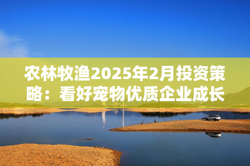 农林牧渔2025年2月投资策略：看好宠物优质企业成长 橡胶中长期景气向上