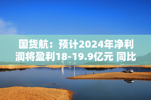 国货航：预计2024年净利润将盈利18-19.9亿元 同比增长56%-73%