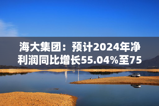 海大集团：预计2024年净利润同比增长55.04%至75.10%