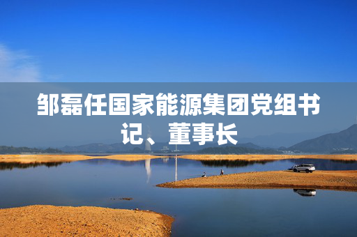 邹磊任国家能源集团党组书记、董事长