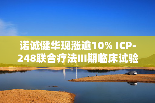 诺诚健华现涨逾10% ICP-248联合疗法III期临床试验获国家药监局批准