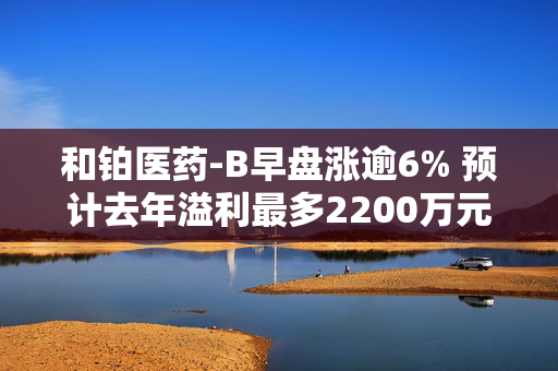 和铂医药-B早盘涨逾6% 预计去年溢利最多2200万元