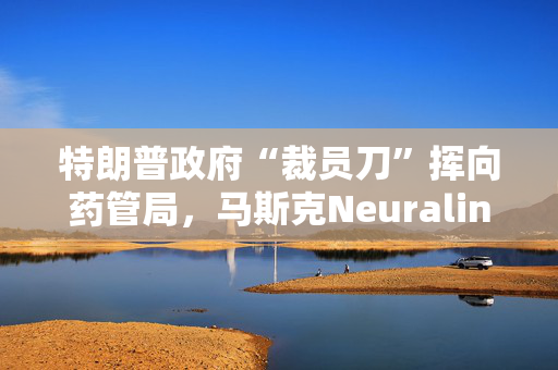 特朗普政府“裁员刀”挥向药管局，马斯克Neuralink项目审查员据悉也被裁