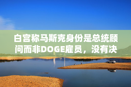 白宫称马斯克身份是总统顾问而非DOGE雇员，没有决策权