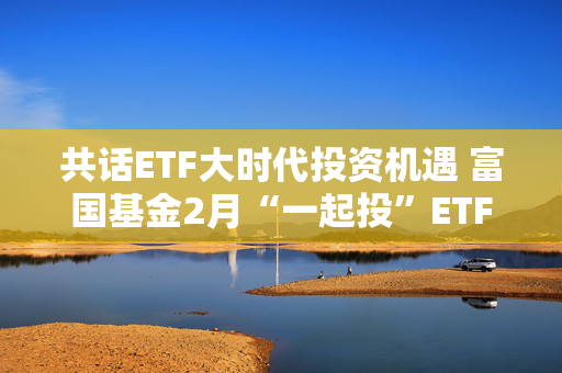 共话ETF大时代投资机遇 富国基金2月“一起投”ETF专场策略会圆满落幕