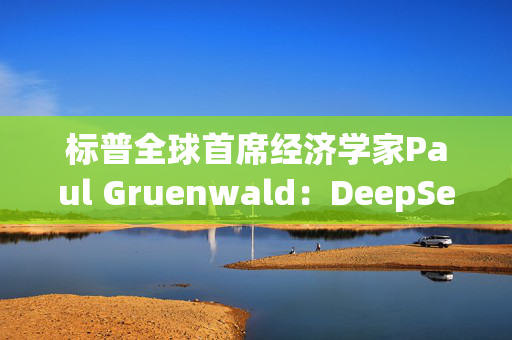 标普全球首席经济学家Paul Gruenwald：DeepSeek是一个惊喜的突破，展现了中国经济的潜力和韧性