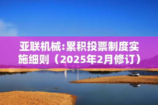 亚联机械:累积投票制度实施细则（2025年2月修订）