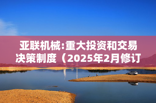 亚联机械:重大投资和交易决策制度（2025年2月修订）