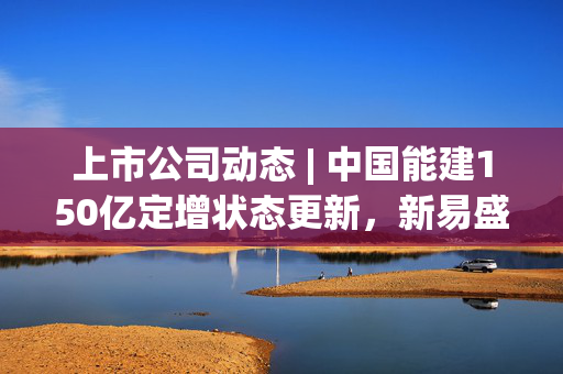 上市公司动态 | 中国能建150亿定增状态更新，新易盛收处罚决定书，首航新能、泽润新能IPO注册生效