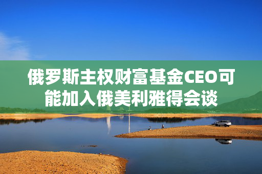 俄罗斯主权财富基金CEO可能加入俄美利雅得会谈