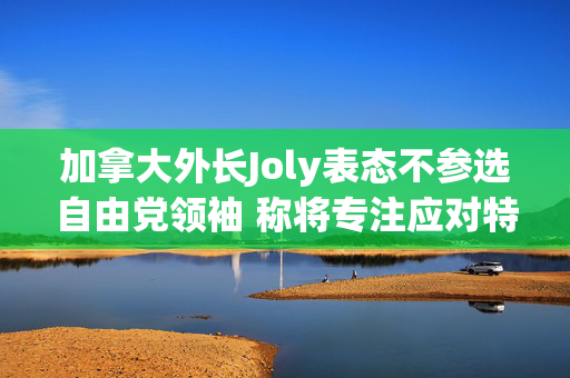 加拿大外长Joly表态不参选自由党领袖 称将专注应对特朗普关税威胁