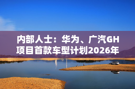 内部人士：华为、广汽GH项目首款车型计划2026年上市