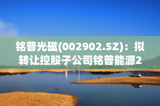 铭普光磁(002902.SZ)：拟转让控股子公司铭普能源20.4%股权