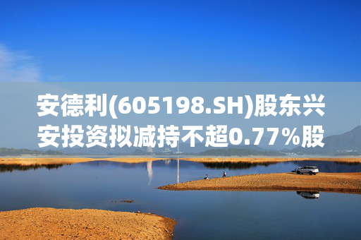 安德利(605198.SH)股东兴安投资拟减持不超0.77%股份