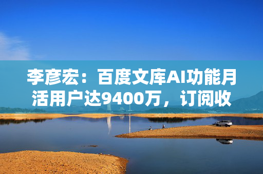 李彦宏：百度文库AI功能月活用户达9400万，订阅收入同比增长21%