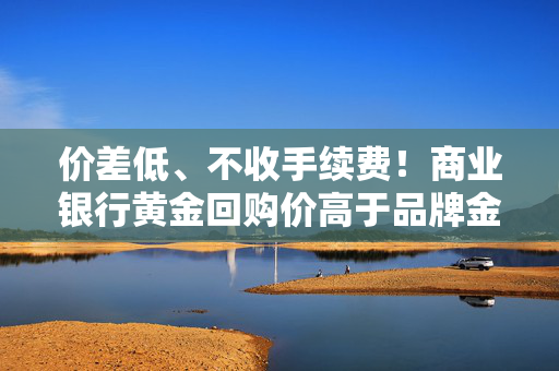 价差低、不收手续费！商业银行黄金回购价高于品牌金店 多家机构主推金条回购