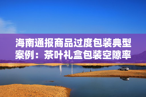 海南通报商品过度包装典型案例：茶叶礼盒包装空隙率达69.5%