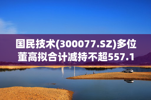 国民技术(300077.SZ)多位董高拟合计减持不超557.16万股