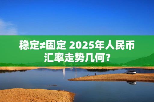 稳定≠固定 2025年人民币汇率走势几何？