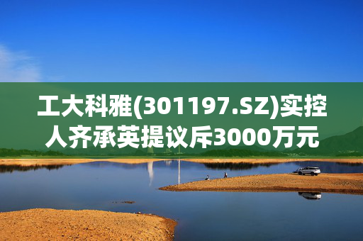 工大科雅(301197.SZ)实控人齐承英提议斥3000万元至6000万元实施回购