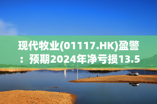 现代牧业(01117.HK)盈警：预期2024年净亏损13.5亿元至15.5亿元