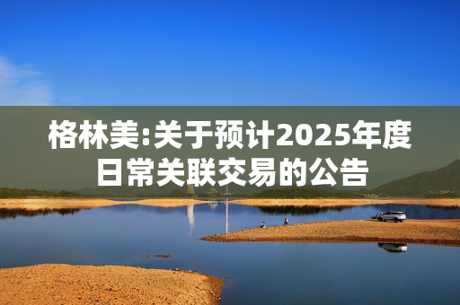 格林美:关于预计2025年度日常关联交易的公告