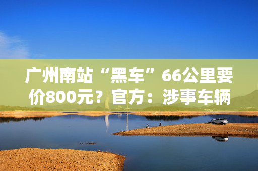 广州南站“黑车”66公里要价800元？官方：涉事车辆被查获