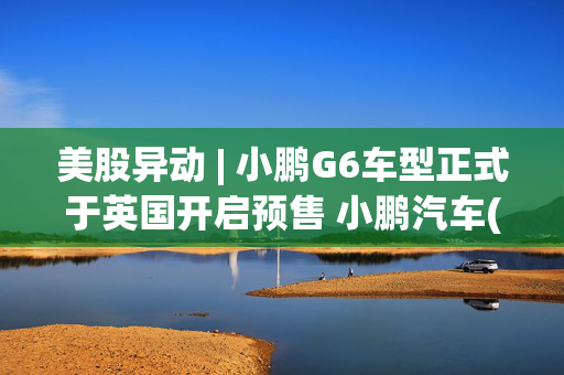 美股异动 | 小鹏G6车型正式于英国开启预售 小鹏汽车(XPEV.US)盘前涨近5%