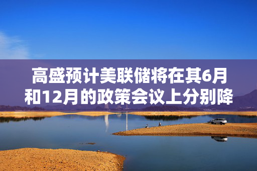 高盛预计美联储将在其6月和12月的政策会议上分别降息25个基点