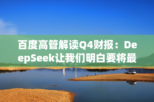 百度高管解读Q4财报：DeepSeek让我们明白要将最优秀的模型开源