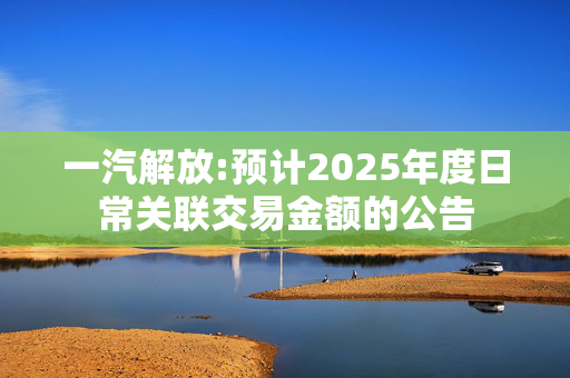 一汽解放:预计2025年度日常关联交易金额的公告