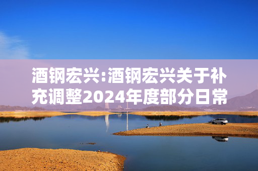 酒钢宏兴:酒钢宏兴关于补充调整2024年度部分日常关联交易预计额度的公告