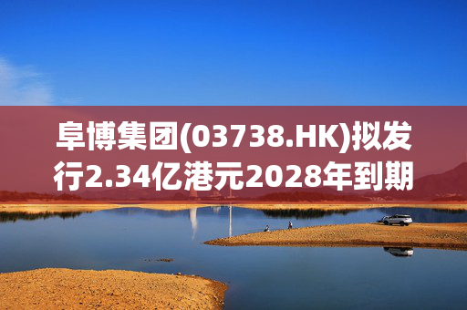 阜博集团(03738.HK)拟发行2.34亿港元2028年到期零息可换股债券