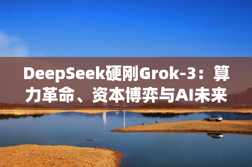 DeepSeek硬刚Grok-3：算力革命、资本博弈与AI未来之战