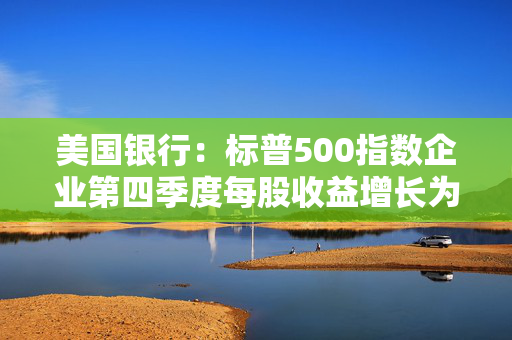 美国银行：标普500指数企业第四季度每股收益增长为2021年以来最强