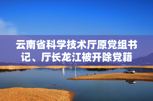 云南省科学技术厅原党组书记、厅长龙江被开除党籍