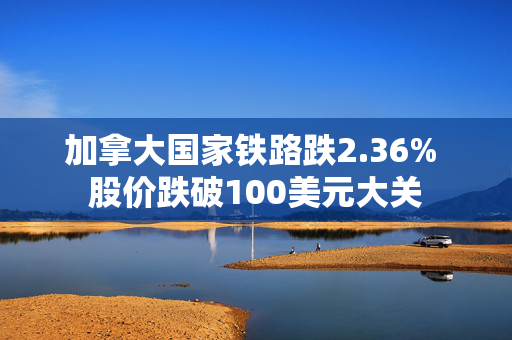 加拿大国家铁路跌2.36% 股价跌破100美元大关