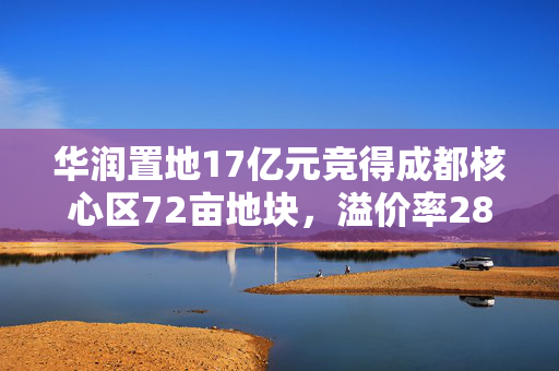 华润置地17亿元竞得成都核心区72亩地块，溢价率28.26%