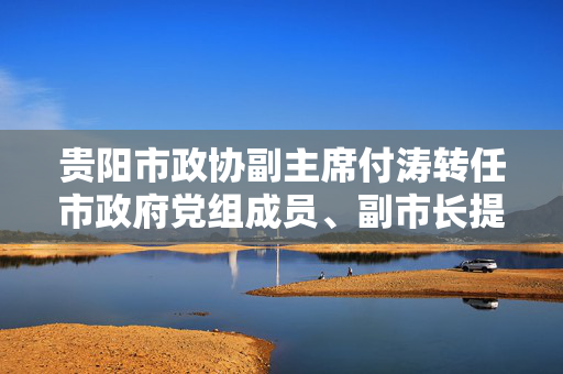 贵阳市政协副主席付涛转任市政府党组成员、副市长提名人选