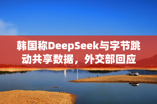 韩国称DeepSeek与字节跳动共享数据，外交部回应