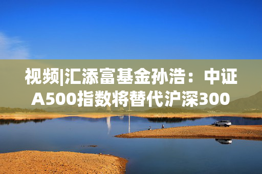 视频|汇添富基金孙浩：中证A500指数将替代沪深300 成为“新一代”底仓配置优选