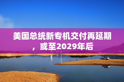 美国总统新专机交付再延期，或至2029年后