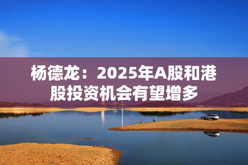 杨德龙：2025年A股和港股投资机会有望增多