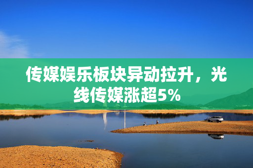 传媒娱乐板块异动拉升，光线传媒涨超5%