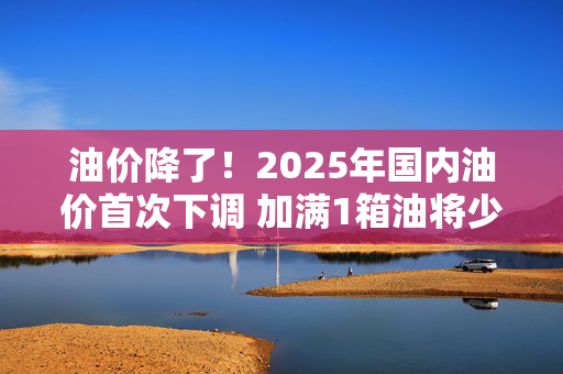 油价降了！2025年国内油价首次下调 加满1箱油将少花6.5元