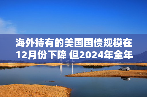 海外持有的美国国债规模在12月份下降 但2024年全年录得增长