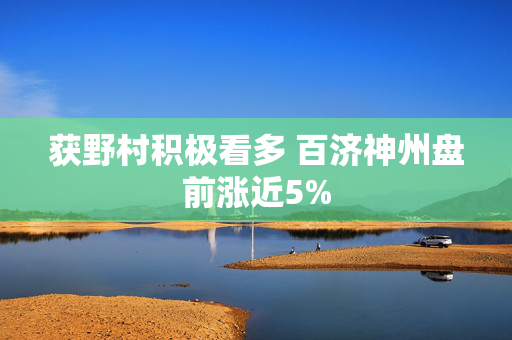 获野村积极看多 百济神州盘前涨近5%