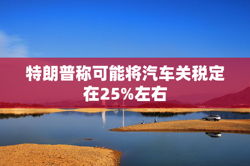 特朗普称可能将汽车关税定在25%左右