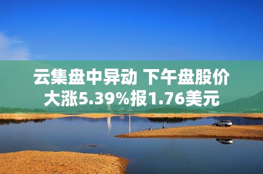 云集盘中异动 下午盘股价大涨5.39%报1.76美元