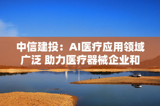 中信建投：AI医疗应用领域广泛 助力医疗器械企业和医院增强竞争力